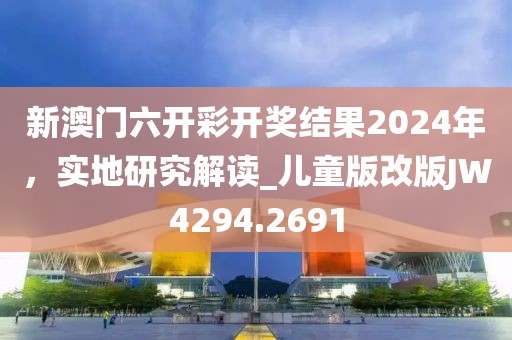 新澳门六开彩开奖结果2024年，实地研究解读_儿童版改版JW4294.2691