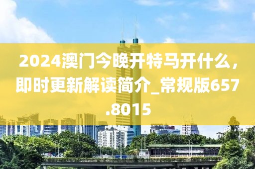 2024澳门今晚开特马开什么，即时更新解读简介_常规版657.8015