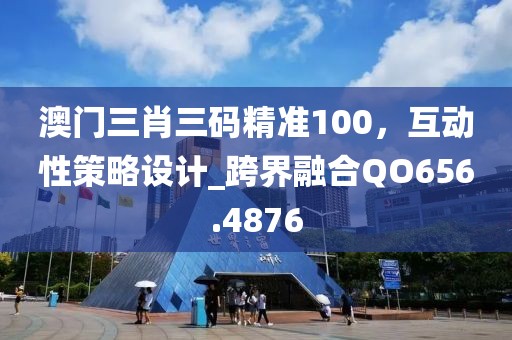 澳门三肖三码精准100，互动性策略设计_跨界融合QO656.4876