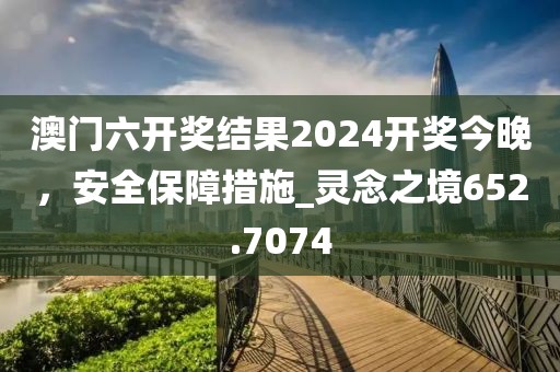 澳门六开奖结果2024开奖今晚，安全保障措施_灵念之境652.7074