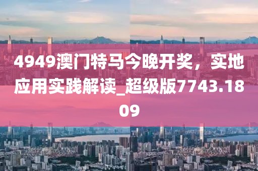 4949澳门特马今晚开奖，实地应用实践解读_超级版7743.1809