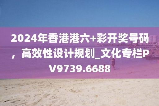 2024年香港港六+彩开奖号码，高效性设计规划_文化专栏PV9739.6688