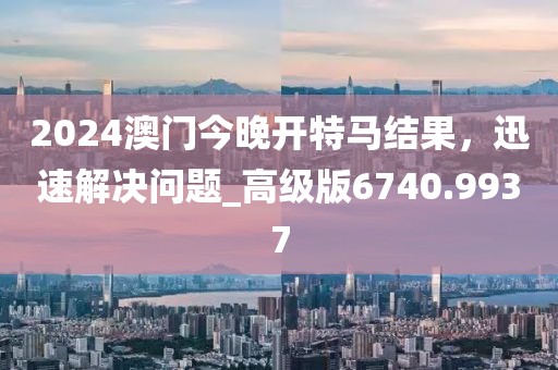 2024澳门今晚开特马结果，迅速解决问题_高级版6740.9937