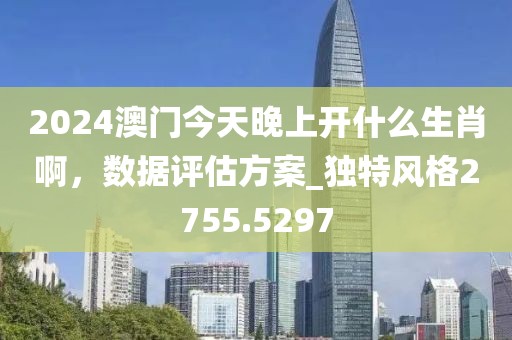 2024澳门今天晚上开什么生肖啊，数据评估方案_独特风格2755.5297