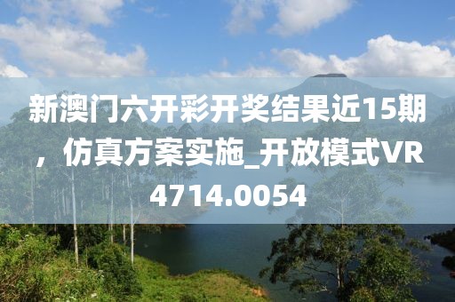 新澳门六开彩开奖结果近15期，仿真方案实施_开放模式VR4714.0054