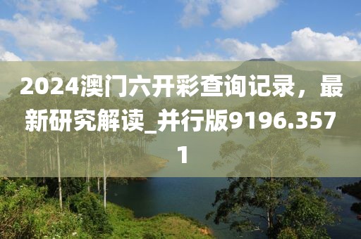 2024澳门六开彩查询记录，最新研究解读_并行版9196.3571