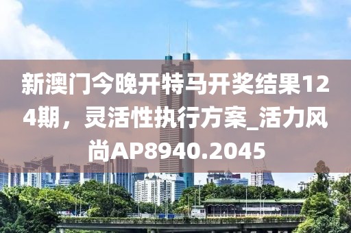 新澳门今晚开特马开奖结果124期，灵活性执行方案_活力风尚AP8940.2045