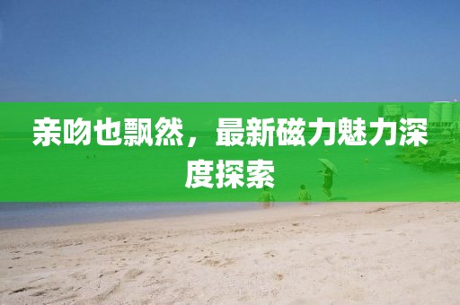 亲吻也飘然，最新磁力魅力深度探索