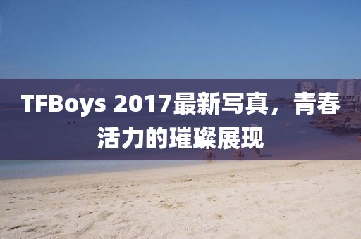 TFBoys 2017最新写真，青春活力的璀璨展现