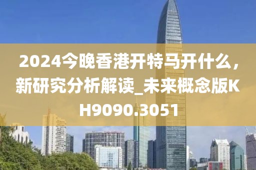 2024今晚香港开特马开什么，新研究分析解读_未来概念版KH9090.3051