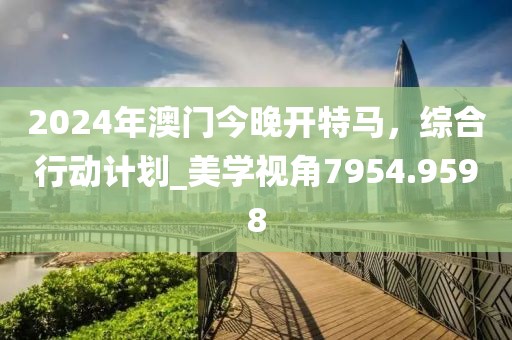 2024年澳门今晚开特马，综合行动计划_美学视角7954.9598