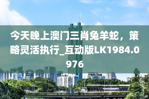 今天晚上澳门三肖兔羊蛇，策略灵活执行_互动版LK1984.0976