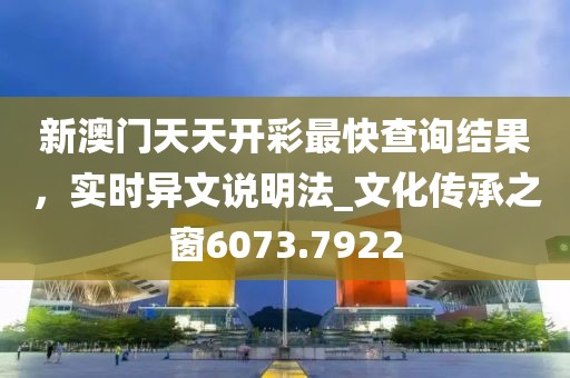 新澳门天天开彩最快查询结果，实时异文说明法_文化传承之窗6073.7922