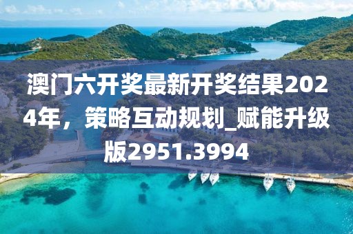 澳门六开奖最新开奖结果2024年，策略互动规划_赋能升级版2951.3994