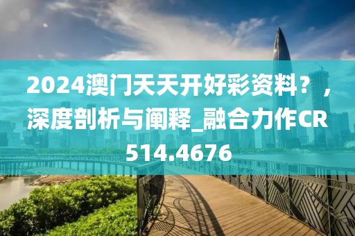 2024澳门天天开好彩资料？，深度剖析与阐释_融合力作CR514.4676