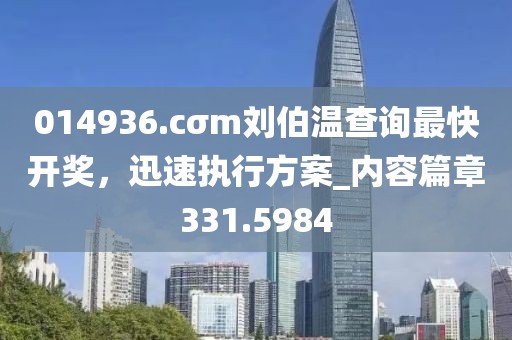 014936.cσm刘伯温查询最快开奖，迅速执行方案_内容篇章331.5984