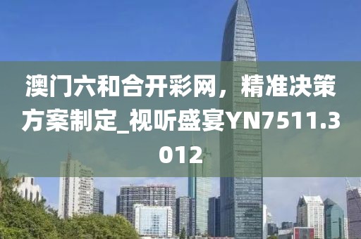 澳门六和合开彩网，精准决策方案制定_视听盛宴YN7511.3012