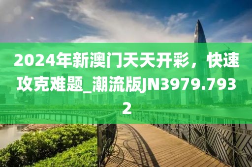 2024年新澳门天天开彩，快速攻克难题_潮流版JN3979.7932