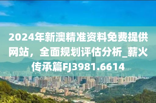 2024年新澳精准资料免费提供网站，全面规划评估分析_薪火传承篇FJ3981.6614