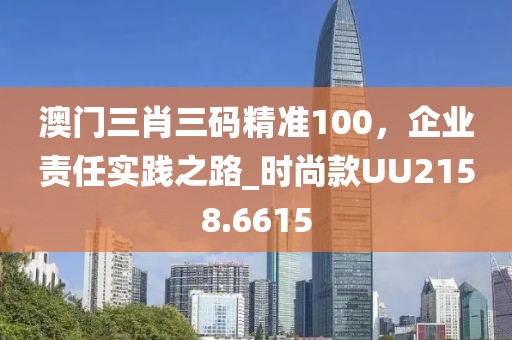 澳门三肖三码精准100，企业责任实践之路_时尚款UU2158.6615