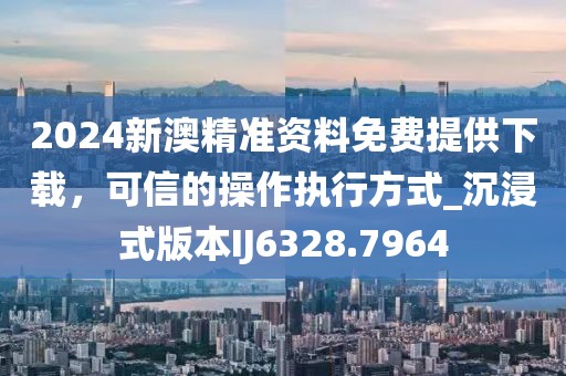 2024新澳精准资料免费提供下载，可信的操作执行方式_沉浸式版本IJ6328.7964