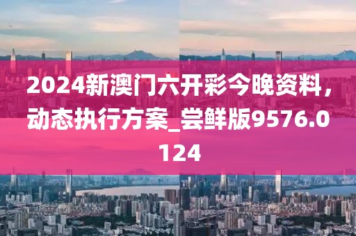 2024新澳门六开彩今晚资料，动态执行方案_尝鲜版9576.0124