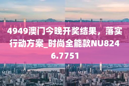 4949澳门今晚开奖结果，落实行动方案_时尚全能款NU8246.7751