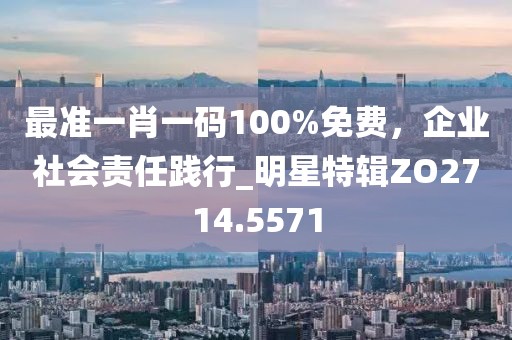 最准一肖一码100%免费，企业社会责任践行_明星特辑ZO2714.5571