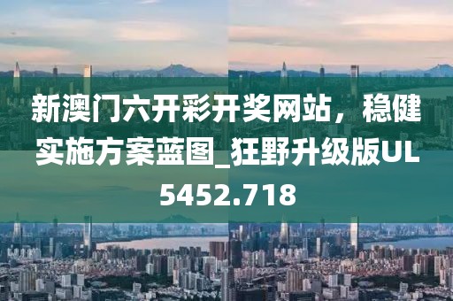 新澳门六开彩开奖网站，稳健实施方案蓝图_狂野升级版UL5452.718