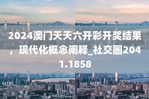 2024澳门天天六开彩开奖结果，现代化概念阐释_社交圈2041.1858