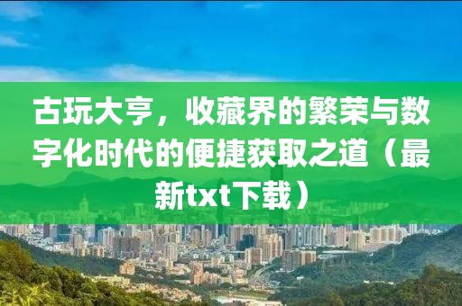 古玩大亨，收藏界的繁荣与数字化时代的便捷获取之道（最新txt下载）