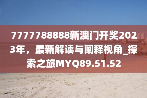 7777788888新澳门开奖2023年，最新解读与阐释视角_探索之旅MYQ89.51.52