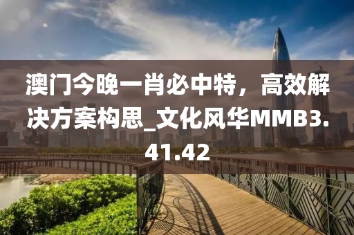 澳门今晚一肖必中特，高效解决方案构思_文化风华MMB3.41.42