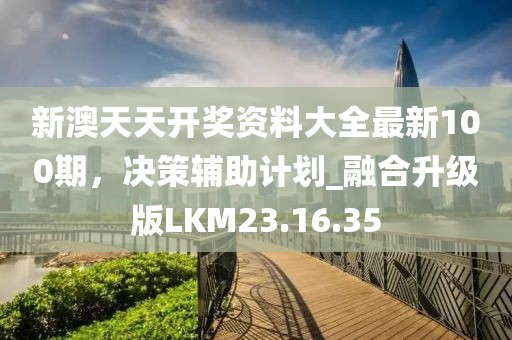 新澳天天开奖资料大全最新100期，决策辅助计划_融合升级版LKM23.16.35