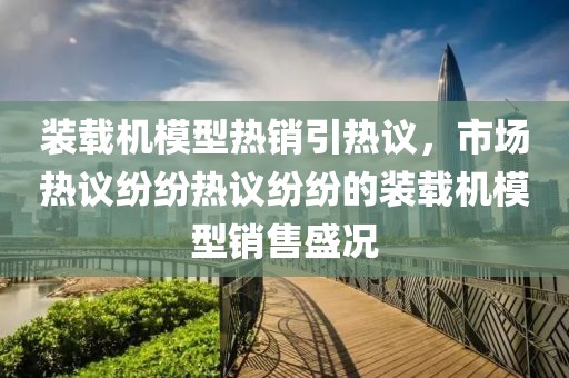 装载机模型热销引热议，市场热议纷纷热议纷纷的装载机模型销售盛况