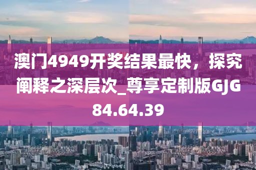 澳门4949开奖结果最快，探究阐释之深层次_尊享定制版GJG84.64.39