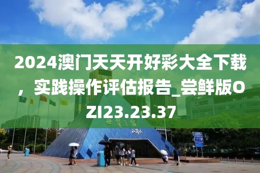 2024澳门天天开好彩大全下载，实践操作评估报告_尝鲜版OZI23.23.37