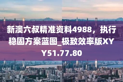 新澳六叔精准资料4988，执行稳固方案蓝图_极致效率版XYY51.77.80