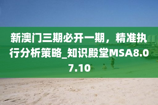 新澳门三期必开一期，精准执行分析策略_知识殿堂MSA8.07.10