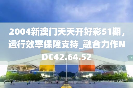 2004新澳门天天开好彩51期，运行效率保障支持_融合力作NDC42.64.52