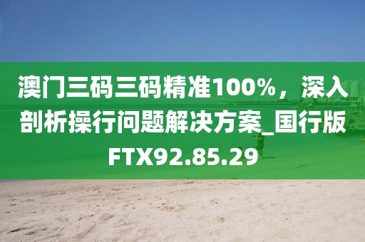 澳门三码三码精准100%，深入剖析操行问题解决方案_国行版FTX92.85.29