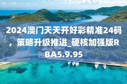 2024澳门天天开好彩精准24码，策略升级推进_硬核加强版RBA5.9.95