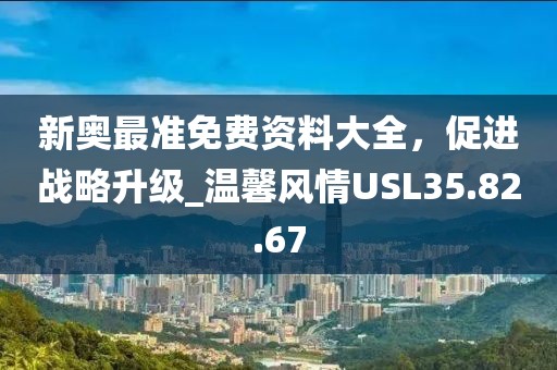 新奥最准免费资料大全，促进战略升级_温馨风情USL35.82.67