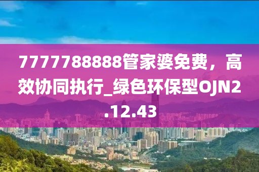 7777788888管家婆免费，高效协同执行_绿色环保型OJN2.12.43