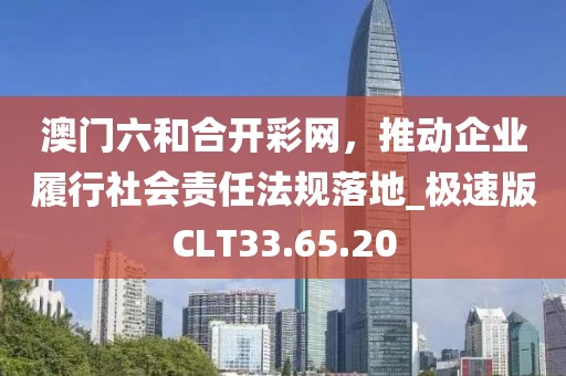 澳门六和合开彩网，推动企业履行社会责任法规落地_极速版CLT33.65.20