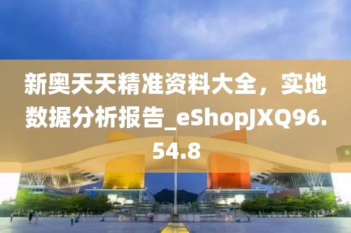 新奥天天精准资料大全，实地数据分析报告_eShopJXQ96.54.8