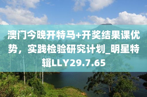 澳门今晚开特马+开奖结果课优势，实践检验研究计划_明星特辑LLY29.7.65