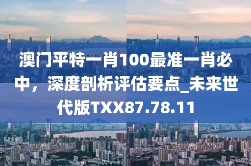 澳门平特一肖100最准一肖必中，深度剖析评估要点_未来世代版TXX87.78.11