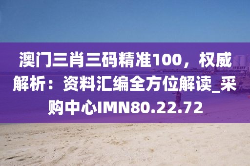 澳门三肖三码精准100，权威解析：资料汇编全方位解读_采购中心IMN80.22.72