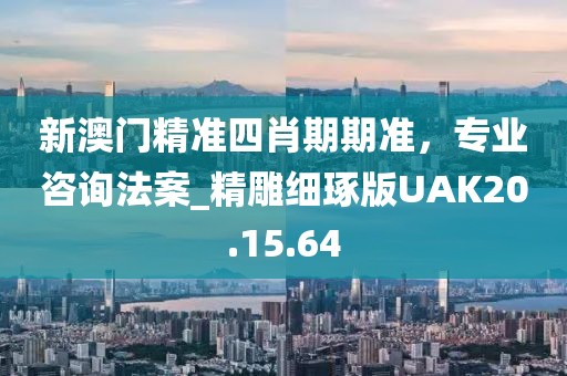 新澳门精准四肖期期准，专业咨询法案_精雕细琢版UAK20.15.64